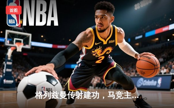 格列兹曼传射建功，马竞主场2-1逆转塞尔塔迎关键胜利