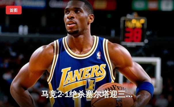 马竞2-1绝杀塞尔塔迎三连胜 格列兹曼传射建功莫拉塔制胜球